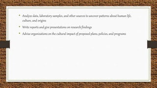 • Analyze data, laboratory samples, and other sources to uncover patterns about human life,
culture, and origins
• Write reports and give presentations on research findings
• Advise organizations on the cultural impact of proposed plans, policies, and programs
 