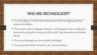 WHO ARE ARCHAEOLOGIST?
 An archaeologist is a scientist who studies human history by digging up human
remains and artifacts. ...
 They examine cultures, languages, behaviors, archaeological remains, and physical
characteristics of people in many parts of the world. They ask questions and develop
theories.
 The word archaeologist can also be spelled archeologist.
 It comes from the Greek root archaeo-, for "ancient, primitive."
 