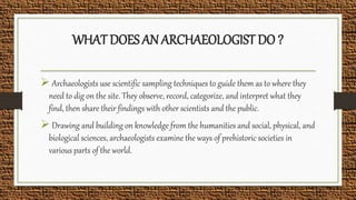 WHAT DOES AN ARCHAEOLOGIST DO ?
 Archaeologists use scientific sampling techniques to guide them as to where they
need to dig on the site. They observe, record, categorize, and interpret what they
find, then share their findings with other scientists and the public.
 Drawing and building on knowledge from the humanities and social, physical, and
biological sciences, archaeologists examine the ways of prehistoric societies in
various parts of the world.
 