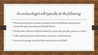 An archaeologist will typically do the following:
• Plan research projects to answer questions and test hypotheses about human
activity through environmental data left behind
• Develop data collection methods tailored to a particular specialty, project, or culture
• Collect information from observations, interviews, and documents
• Record and manage records of observations taken in the field
 
