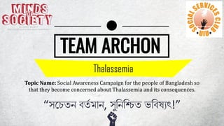 TEAM ARCHON
Thalassemia
Topic Name: Social Awareness Campaign for the people of Bangladesh so
that they become concerned about Thalassemia and its consequences.
“সচেতন বতত মান, সুনননিত ভনবষ্যৎ!”
 