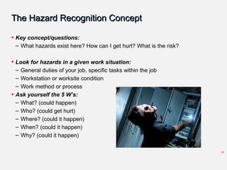 The Hazard Recognition ConceptThe Hazard Recognition Concept
• Key concept/questions:
– What hazards exist here? How can I get hurt? What is the risk?
• Look for hazards in a given work situation:
– General duties of your job, specific tasks within the job
– Workstation or worksite condition
– Work method or process
• Ask yourself the 5 W’s:
– What? (could happen)
– Who? (could get hurt)
– Where? (could it happen)
– When? (could it happen)
– Why? (could it happen)
10
 