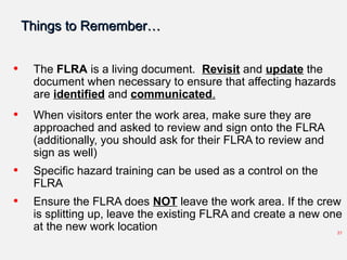 Things to Remember…Things to Remember…
• The FLRA is a living document. Revisit and update the
document when necessary to ensure that affecting hazards
are identified and communicated.
• When visitors enter the work area, make sure they are
approached and asked to review and sign onto the FLRA
(additionally, you should ask for their FLRA to review and
sign as well)
• Specific hazard training can be used as a control on the
FLRA
• Ensure the FLRA does NOT leave the work area. If the crew
is splitting up, leave the existing FLRA and create a new one
at the new work location 21
 