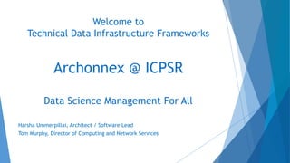 Welcome to
Technical Data Infrastructure Frameworks
Archonnex @ ICPSR
Data Science Management For All
Harsha Ummerpillai, Architect / Software Lead
Tom Murphy, Director of Computing and Network Services
 