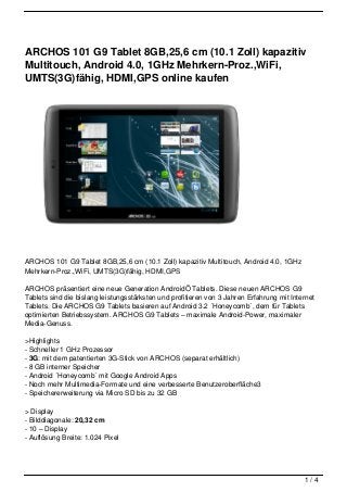 ARCHOS 101 G9 Tablet 8GB,25,6 cm (10.1 Zoll) kapazitiv
Multitouch, Android 4.0, 1GHz Mehrkern-Proz.,WiFi,
UMTS(3G)fähig, HDMI,GPS online kaufen




ARCHOS 101 G9 Tablet 8GB,25,6 cm (10.1 Zoll) kapazitiv Multitouch, Android 4.0, 1GHz
Mehrkern-Proz.,WiFi, UMTS(3G)fähig, HDMI,GPS

ARCHOS präsentiert eine neue Generation AndroidÖ Tablets. Diese neuen ARCHOS G9
Tablets sind die bislang leistungsstärksten und profitieren von 3 Jahren Erfahrung mit Internet
Tablets. Die ARCHOS G9 Tablets basieren auf Android 3.2 ´Honeycomb´, dem für Tablets
optimierten Betriebssystem. ARCHOS G9 Tablets – maximale Android-Power, maximaler
Media-Genuss.

>Highlights
- Schneller 1 GHz Prozessor
- 3G: mit dem patentierten 3G-Stick von ARCHOS (separat erhältlich)
- 8 GB interner Speicher
- Android ´Honeycomb´ mit Google Android Apps
- Noch mehr Multimedia-Formate und eine verbesserte Benutzeroberfläche3
- Speichererweiterung via Micro SD bis zu 32 GB

> Display
- Bilddiagonale: 20,32 cm
- 10 – Display
- Auflösung Breite: 1.024 Pixel




                                                                                           1/4
 