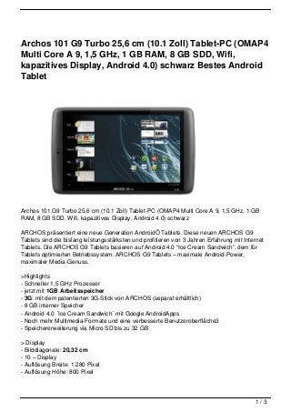 Archos 101 G9 Turbo 25,6 cm (10.1 Zoll) Tablet-PC (OMAP4
Multi Core A 9, 1,5 GHz, 1 GB RAM, 8 GB SDD, Wifi,
kapazitives Display, Android 4.0) schwarz Bestes Android
Tablet




Archos 101 G9 Turbo 25,6 cm (10.1 Zoll) Tablet-PC (OMAP4 Multi Core A 9, 1,5 GHz, 1 GB
RAM, 8 GB SDD, Wifi, kapazitives Display, Android 4.0) schwarz

ARCHOS präsentiert eine neue Generation AndroidÖ Tablets. Diese neuen ARCHOS G9
Tablets sind die bislang leistungsstärksten und profitieren von 3 Jahren Erfahrung mit Internet
Tablets. Die ARCHOS G9 Tablets basieren auf Android 4.0 “Ice Cream Sandwich”, dem für
Tablets optimierten Betriebssystem. ARCHOS G9 Tablets – maximale Android-Power,
maximaler Media-Genuss.

>Highlights
- Schneller 1,5 GHz Prozessor
- jetzt mit 1GB Arbeitsspeicher
- 3G: mit dem patentierten 3G-Stick von ARCHOS (separat erhältlich)
- 8 GB interner Speicher
- Android 4.0 ´Ice Cream Sandwich´ mit Google AndroidApps
- Noch mehr Multimedia-Formate und eine verbesserte Benutzeroberfläche3
- Speichererweiterung via Micro SD bis zu 32 GB

> Display
- Bilddiagonale: 20,32 cm
- 10 – Display
- Auflösung Breite: 1.280 Pixel
- Auflösung Höhe: 800 Pixel




                                                                                           1/3
 