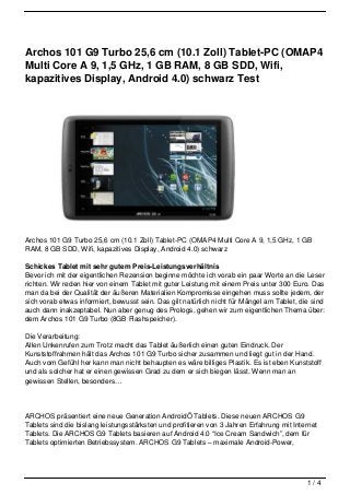 Archos 101 G9 Turbo 25,6 cm (10.1 Zoll) Tablet-PC (OMAP4
Multi Core A 9, 1,5 GHz, 1 GB RAM, 8 GB SDD, Wifi,
kapazitives Display, Android 4.0) schwarz Test




Archos 101 G9 Turbo 25,6 cm (10.1 Zoll) Tablet-PC (OMAP4 Multi Core A 9, 1,5 GHz, 1 GB
RAM, 8 GB SDD, Wifi, kapazitives Display, Android 4.0) schwarz

Schickes Tablet mit sehr gutem Preis-Leistungsverhältnis
Bevor ich mit der eigentlichen Rezension beginne möchte ich vorab ein paar Worte an die Leser
richten. Wir reden hier von einem Tablet mit guter Leistung mit einem Preis unter 300 Euro. Das
man da bei der Qualität der äußeren Materialien Kompromisse eingehen muss sollte jedem, der
sich vorab etwas informiert, bewusst sein. Das gilt natürlich nicht für Mängel am Tablet, die sind
auch dann inakzeptabel. Nun aber genug des Prologs, gehen wir zum eigentlichen Thema über:
dem Archos 101 G9 Turbo (8GB Flashspeicher).

Die Verarbeitung:
Allen Unkenrufen zum Trotz macht das Tablet äußerlich einen guten Eindruck. Der
Kunststoffrahmen hält das Archos 101 G9 Turbo sicher zusammen und liegt gut in der Hand.
Auch vom Gefühl her kann man nicht behaupten es wäre billiges Plastik. Es ist eben Kunststoff
und als solcher hat er einen gewissen Grad zu dem er sich biegen lässt. Wenn man an
gewissen Stellen, besonders…




ARCHOS präsentiert eine neue Generation AndroidÖ Tablets. Diese neuen ARCHOS G9
Tablets sind die bislang leistungsstärksten und profitieren von 3 Jahren Erfahrung mit Internet
Tablets. Die ARCHOS G9 Tablets basieren auf Android 4.0 “Ice Cream Sandwich”, dem für
Tablets optimierten Betriebssystem. ARCHOS G9 Tablets – maximale Android-Power,




                                                                                            1/4
 
