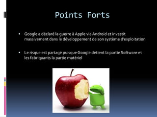 Points FortsGoogle a déclaré la guerre à Apple via Android et investit massivement dans le développement de son système d’exploitationLe risque est partagé puisque Google détient la partie Software et les fabriquants la partie matériel