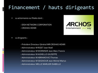 Financement / hauts dirigeants11 actionnaires ou filiales dont :		- DISH NETWORK CORPORATION 		- CROHAS HENRI11 dirigeants :		- Président Directeur Général MR CROHAS HENRI  		- Administrateur M RIZET Jean Noël 		- Administrateur M WORMSER Jean-Marc Francis 		- Administrateur M AGNELLO GIUSEPPE 		- Administrateur M ABRAMOVICI Thomas 		- Administrateur M SEIGNOUR Jean-Michel Marius 		- Administrateur MELLE MARLIER ISABELLE