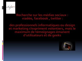 Recherche sur les médias sociaux :viadéo, facebook , twitter : des professionnels informatiques ou design et marketing s’expriment volontiers, mais le maximum de témoignages émanent d’utilisateurs et de geeks