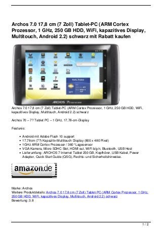Archos 7.0 17,8 cm (7 Zoll) Tablet-PC (ARM Cortex
Prozessor, 1 GHz, 250 GB HDD, WiFi, kapazitives Display,
Multitouch, Android 2.2) schwarz mit Rabatt kaufen




Archos 7.0 17,8 cm (7 Zoll) Tablet-PC (ARM Cortex Prozessor, 1 GHz, 250 GB HDD, WiFi,
kapazitives Display, Multitouch, Android 2.2) schwarz

Archos 70 – 7? Tablet PC – 1 GHz, 17,78-cm-Display

Features:

       Android mit Adobe Flash 10 support
       17,78cm (7?) Kapazitiv-Multitouch Display (800 x 480 Pixel)
       1GHz ARM Cortex Prozessor / 360° Lagesensor
       VGA Kamera, Micro SDHC Slot, HDMI out, WiFi b/g/n, Bluetooth, USB Host
       Lieferumfang: ARCHOS 7 Internet Tablet 250 GB, Kopfhörer, USB Kabel, Power
       Adapter, Quick Start Guide (QSG), Rechts- und Sicherheitshinweise.




Marke: Archos
Weitere Produktdetails: Archos 7.0 17,8 cm (7 Zoll) Tablet-PC (ARM Cortex Prozessor, 1 GHz,
250 GB HDD, WiFi, kapazitives Display, Multitouch, Android 2.2) schwarz
Bewertung: 3.8




                                                                                      1/2
 