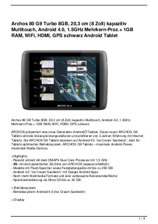 Archos 80 G9 Turbo 8GB, 20,3 cm (8 Zoll) kapazitiv
Multitouch, Android 4.0, 1.5GHz Mehrkern-Proz.+ 1GB
RAM, WiFi, HDMI, GPS schwarz Android Tablet




Archos 80 G9 Turbo 8GB, 20,3 cm (8 Zoll) kapazitiv Multitouch, Android 4.0, 1.5GHz
Mehrkern-Proz.+ 1GB RAM, WiFi, HDMI, GPS schwarz

ARCHOS präsentiert eine neue Generation AndroidÖ Tablets. Diese neuen ARCHOS G9
Tablets sind die bislang leistungsstärksten und profitieren von 3 Jahren Erfahrung mit Internet
Tablets. Die ARCHOS G9 Tablets basieren auf Android 4.0 ´Ice Cream Sandwich´, dem für
Tablets optimierten Betriebssystem. ARCHOS G9 Tablets – maximale Android-Power,
maximaler Media-Genuss.

>Highlights
- Rasend schnell mit dem OMAP4 Dual Core Prozessor mit 1,5 GHz
- 3G: mit dem patentierten 3G-Stick von ARCHOS (separat erhältlich)
- Modelle mit Flash-Speicher sowie Festplattengeräte mit bis zu 250 GB
- Android 4.0 ´Ice Cream Sandwich´ mit Google Android Apps
- Noch mehr Multimedia-Formate und eine verbesserte Benutzeroberfläche
- Speichererweiterung via Micro SD bis zu 32 GB

> Betriebssystem
- Betriebssystem: Android 4.0 (Ice Cream Sandwich)

> Display




                                                                                           1/4
 
