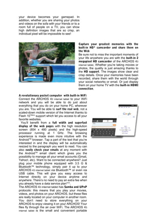 your device becomes your gamepad. In
addition, whether you are sharing your photos
and videos on the sofa with your friends or to a
room full of people on a TV, you can show
high definition images that are so crisp, an
individual pixel will be impossible to see!


                                               Capture your greatest memories with the
                                               built-in HD* camcorder and share them on
                                               the Web
                                               Be sure not to miss the important moments of
                                               your life anywhere you are with the built-in 2
                                               megapixel HD camcorder of the ARCHOS 43
                                               internet tablet. Whether you’re taking movies or
                                               photos, the quality is just amazing thanks to
                                               the HD support. The images show clear and
                                               crisp details. Once your memories have been
                                               recorded, share them with the world through
                                               your social networks or email. Or just display
                                               them on your home TV with the built-in HDMI
                                               connection.

A revolutionary pocket computer with built-in WiFi
Connect the ARCHOS 43 internet tablet to your WiFi
network and you will be able to do just about
everything that you do on your home PC, wherever
you are. You will be able to surf the real web, not a
scaled-down mobile version of the Internet thanks to
Flash 10TM** support which let you access to all your
favorite websites.
   You’ll benefit from a full width and superfast
display of the web pages with the high resolution
screen (854 x 480 pixels) and the high-speed
processor running at 1 GHz. The browsing
experience is made even more intuitive with the
AndroidTM browser. Tap a part of the text that you’re
interested in and the display will be automatically
resized to the paragraph you want to read. You can
also easily check your emails at any moment with
the AndroidTM email client which gives you the
possibility to manage all your email accounts (Gmail,
Yahoo!, etc). Want to be connected anywhere? Just
plug your mobile phone equipped with 3.5 G &
Bluetooth™ technology, simply pair it up to your
ARCHOS 43 internet tablet via Bluetooth™ or even via
USB cable. This will give you easy access to
Internet directly on your device anytime and
anywhere. There’s no need to pay an extra fee when
you already have a data service plan***.
The ARCHOS 43 internet tablet has Samba and UPnP
protocols: this means that you play your movies,
videos, and photos on your ARCHOS, but these files
are really located on your computer in another room.
You don’t need to store everything on your
ARCHOS to enjoy viewing it on your ARCHOS! Your
files fly through the air over WiFi. The ARCHOS 43
internet tablet is the small and convenient portable
 