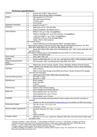 Technical specifications
Capacity                                •        Internal: 8 & 16 GB**** flash memory
                                        •        External: Micro SD Slot (SDHC compatible)
Display                                 •        High resolution 4.3” TFT LCD
                                        •        480 x 854 pixels (FWVGA)
                                        •        16 million colors
                                        •        Touch screen
Application Framework                   •        Android 2.2 Froyo*****
Processor                               •        ARM Cortex A8 at 1 GHz with DSP
                                        •        Graphic accelerator: 3D OpenGL ES 2.0
Video playback1                         •       MPEG-42 HD (up to 720p, 30 fps@6Mbps)
                                        •        MPEG-42 (ASP@L5 AVI, up to DVD resolution, 30 fps@8Mbps)
                                        •        H.264 HD (HP@L3.1 up to 720p, 30 fps@5Mbps)
                                       •         WMV9/VC1 (AP up to 720p 30 fps@10Mbps)
                                       •         Motion JPEG in VGA resolution
                                       With optional plug-in:
                                       •        Cinema: MPEG2 (up to DVD resolution MP/D1, 30 fps@10 Mbps)
                                       With the above codecs, the device can play video files with the following extensions: AVI, MP4,
                                         MKV, MOV, WMV, MPG, PS, TS, VOB, FLV, RM, RMVB, ASF, 3GP
Audio Playback1                        •        Stereo MP3 CBR & VBR, WMA, WAV (PCM/ADPCM), AAC3, AAC+ stereo audio files, Flac
                                         and OGG Vorbis.
                                       With optional software plug-ins (downloadable from your tablet or on www.archos.com:
                                       •        Cinema: AC3 stereo audio
Photo viewer4                          •        JPEG, BMP, PNG, GIF
Subtitles                               •        Support subtitles files with .srt, .ssa, .smi, .sub extensions, MKV / VOB embedded subtitles
Video recording & picture               •        HD Camcorder: 2 MP - recording format: 720p H264 / AAC .MP4
taking
Applications                            •       Webbrowser, Email, Contacts, Appslib, Touitter, Wikipedia, Weather Channel, Ebuddy,
                                          Deezer, Mewbox (UK), Napster (US), Racing Thunderlight, Weather Channel, World Newspaper
Interfaces                              •       USB 2.0 Device
                                        •       USB 2.0 Host: Mass Storage Class (MSC) and Picture Transfer Protocol (PTP) (adapter
                                          micro B/A sold separately)
                                        •       HDMI output5 (Mini HDMI / HDMI cable sold separately)
Communication protocols                 •       WiFi (802.11 b/g/n)
                                        •       Bluetooth 2.1 EDR
Miscellaneous                           •       Built-in speaker
                                        •       Built-in leg stand
                                        •       G-sensor
                                        •       Built-in microphone
Power source                            •       Internal: Lithium Polymer battery
                                        •       Device charges via computer USB port
Battery life                            •       Music playback time6: up to 36 hours
                                        •       Video playback time6: up to 10 hours
                                        •       Web browsing6: up to 12 hours
Scalability                             •        Device automatically downloads latest firmware updates when the WiFi connection is
                                          activated
                                        •        Updates can also be downloaded at www.archos.com and updated via USB mass storage
Dimensions & weight                     •        135 x 65 x 9 mm – 5.3” x 2.6” x 0.4”
                                        •        130 grams – 4.6 oz
Minimum system requirements             •       Microsoft® Windows® XP, Vista, 7 or higher
                                        •       Mac
                                        •       Linux
                                        •       USB 2.0 interface
Package includes                        •       ARCHOS 43 internet tablet, earphones, Standard USB cable, Quick Start Guide (QSG), legal
                                          and safety notice.

            * Maximum resolution = 1280 x 720 pixels. / ** Only available on Android TM 2.2 Froyo / ***The function of relaying your internet
            connection may not be authorized by your mobile phone operator or may require a special data plan option. Please refer to your
            contract. / ****1 GB= 1 billion bytes; actual formatted capacity is less. / ***** Available in October 2010
            1/ Certain bitrates, resolutions, and/or file variations may not be compatible.
            2/ MPEG-4 ASP@L5 AVI (MPEG-4: ISO standard by Moving Picture Experts Group; AVI: audio/video file container by
            Microsoft) without GMC and Quarter Pixel.
 