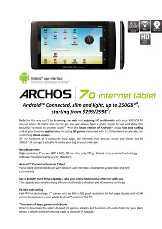 Android™ Connected, slim and light, up to 250GB*8,
             starting from $299/299€7!
Redefine the way you’ll be browsing the web and enjoying HD multimedia with your ARCHOS 70
internet tablet. At home and on the go, you will always have a good reason to use and show this
beautiful “window to another world”. With the latest version of Android™, enjoy fast web surfing
and all your favorite applications, including 3D games (rendered with its 3D hardware accelerator) or
a soothing eBook viewer.
All the functions of a computer: your apps, the Internet, your photos, music and videos (up to
250GB* of storage7) actually fit inside your bag or your briefcase.

Best design ever
High resolution 7” screen (800 x 480), 10 mm thin, only 375 g7, thanks to its patented technology
with overmoulded stainless steel structure.

Android™ Connected Internet Tablet
Purse-sized connected device with smooth user interface, 3D graphics accelerator and WiFi
connectivity

Up to 250GB* Hard Drive capacity : take your entire Multimedia collection with you
The capacity you need to enjoy all your multimedia collection and HD movies on the go

PC-like web surfing
Fast WiFi-n technology, 7” screen with an 800 x 480 pixel resolution for full page display and HDMI
output to experience your whole Android™ world on the TV.

Thousands of Apps, games and eBooks
Directly download the latest Android 3D games, eBooks and hundreds of useful tools for your daily
needs: a whole world of amazing Apps to discover in AppsLib.
 