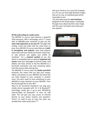 with your friends or to a room full of people
                                                         on a TV, you can show high definition images
                                                         that are so crisp, an individual pixel will be
                                                         impossible to see!
                                                          You will really enjoy the new interfaces
                                                         designed for the media players: easily glide
                                                         through music albums by their cover image
                                                         with the cover roll system and create your
                                                         own playlists.


PC-like web surfing on a wide screen
The ARCHOS 70 internet tablet features a powerful
1GHz processor, WiFi-n technology, and a 7” screen
with an 800x480 pixel resolution to give you the
same web experience as on your PC: full page web
surfing, e-mail and video chat has never been so
easy. Your ARCHOS 70 internet tablet features a built-
in microphone and webcam: have long distance
video chats with your family and friends using Fring©
or take pictures and update your profile on
Facebook©. For a maximal comfort of use, this
device is compatible with an optional keyboard and
mouse. View your web pages in portrait mode, read
eBooks and news articles or flip the ARCHOS to a
horizontal orientation and view streaming videos
from the various video sharing sites.
The ARCHOS 70 internet tablet has Samba and UPnP
protocols: this means that you play your movies,
videos, and photos on your ARCHOS, but these files
are really located on your computer in another
room. You don’t need to store everything on your
ARCHOS to enjoy viewing it on your ARCHOS ! Your
files fly through the air over WiFi.
Want to be connected anywhere? Just plug your
mobile phone equipped with 3.5 G & Bluetooth™
technology, simply pair it up to your ARCHOS 43
internet tablet via Bluetooth™ or even via USB
cable. This will give you easy access to Internet
directly on your device anytime and anywhere.
There’s no need to pay an extra fee when you
already have a data service plan.***
 