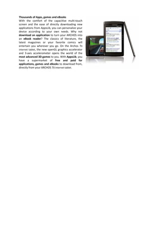 Thousands of Apps, games and eBooks
With the comfort of the capacitive multi-touch
screen and the ease of directly downloading new
applications from AppsLib, you can personalize your
device according to your own needs. Why not
download an application to turn your ARCHOS into
an eBook reader? The classics of literature, the
latest magazines or your favorite comics will
entertain you wherever you go. On the Archos 70
internet tablet, the new openGL graphics accelerator
and 3-axis accelerometer opens the world of the
most advanced 3D games to you. With AppsLib, you
have a supermarket of free and paid for
applications, games and eBooks to download from,
directly from your ARCHOS 70 internet tablet.
 