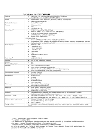 TECHNICAL SPECIFICATIONS
Capacity                                •    Flash Serie : 8 GB* Flash Memory + Micro SD Slot (SDHC compatible)
                                        •    Hard Drive Disk Serie : Hard Drive: 250 GB* Hard Drive
Display                                 •    High resolution screen, WVGA 800 x 480 pixels, 7'' TFT LCD, 16 million colors
                                        •    Capacitive multitouch screen
Application Framework                   •    AndroidTM 2.2 Froyo**
Processor                               •    ARM cortex 1GHz
                                        •    DSP
                                        •    3D Open GL (ES 2.0)
Video playback1                         •    MPEG-4 HD (up to 720p, 30 fps@6Mbps)
                                        •    MPEG-42 (ASP@L5 AVI, up to DVD resolution, 30 fps@8Mbps)
                                        •    H.264 HD (HP@L3.1 up to 720p, 30 fps@5Mbps)
                                        •    WMV9/VC1 (AP up to 720p 30 fps@10Mbps)
                                        •    Motion JPEG in VGA resolution
                                   With optional plug-in:
                                        •    Cinema: MPEG2 (up to DVD resolution MP/D1, 30 fps@10 Mbps)
                                        •    With the above codecs, the device can play video files with the following extensions: AVI, MP4, MOV, 3GP, MPG,
                                             PS, TS, VOB, MKV, FLV, RM, RMVB, ASF, WMV
Audio Playback1                         •    MP3 CBR & VBR,
                                        •     WMA, WMA-Pro 5.1
                                        •     WAV (PCM/ADPCM)
                                        •     AAC, AAC+ 5.13
                                        •     OGG Vorbis
                                        •     FLAC
                                        •    With optional software plug-in:
                                        •     AC3 5.1
Photo viewer4                           •    JPEG, BMP, PNG, GIF
Subtitles                               •     srt, .ssa, .smi, .sub formats supported
webcam                                  •     yes
Pre-installed applications              •     TBD
Interfaces                              •     USB 2.0: Mass Storage Class (MSC)
                                        •     Micro SD (SDHC compatible) on flash version
                                        •     USB Host: Mass Storage Class (MSC) (adapter micro B/A sold separately)
                                        •     HDMI output5 (Mini HDMI / HDMI cable sold separately)
Communication protocols                 •     WiFi (802.11 b/g/n)
                                        •     Bluetooth 2.1+ EDR
Miscellaneous                           •     Built-in speakers
                                        •     G-sensor
                                        •     Built-in leg stand
                                        •     Built-in Microphone
                                        •     Front VGA Camera
Power source                            •     Internal: Lithium Polymer battery
                                        •     External: Power adapter/charger
Battery life                            •     Music playback time6: up to 36 hours
                                        •     Video playback time6: up to 7 hours
                                        •     Web surfing6: up to 10 hours
Scalability                             •     Device automatically downloads latest firmware updates when the WiFi connection is activated
                                        •     Updates can also be downloaded at www.archos.com
Dimensions & weight                     •     ARCHOS 70 Internet Tablet Flash series: 201 x 114 x 10 mm – 300 g / (7.91 x 4.49 x 0.43 - 11 oz)
                                        •     ARCHOS 70 Internet Tablet Hard Drive series: 201 x 114 x 14 mm – 400 g / (7.91 x 4.49 x 0.55 inch – 14 oz)
Minimum system requirements             •     Microsoft® Windows® 7, Vista, XP, or higher
                                        •     Linux (with Mass Storage Device Support)
                                        •     USB 2.0 interface
Package includes                        •     ARCHOS 70 Internet Tablet, earphones, USB cable, Power adapter, Quick Start Guide (QSG), legal and safety
                                        notice.




               *1 GB=1 billion bytes; actual formatted capacity is less.
               ** Available in October 2010
               *** The function of relaying your internet connection may not be authorized by your mobile phone operator or
               may require a special data plan option. Please refer to your contract.
               1/ Certain bitrates, resolutions, and/or file variations may not be compatible.
               2/ MPEG-4 ASP@L5 AVI (MPEG-4: ISO standard by Moving Picture Experts Group; AVI: audio/video file
               container by Microsoft) without GMC and Quarter.
 