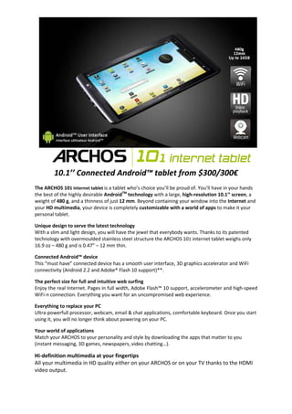 10.1’’ Connected Android™ tablet from $300/300€
The ARCHOS 101 internet tablet is a tablet who’s choice you’ll be proud of. You’ll have in your hands
the best of the highly desirable AndroidTM technology with a large, high-resolution 10.1’’ screen, a
weight of 480 g, and a thinness of just 12 mm. Beyond containing your window into the Internet and
your HD multimedia, your device is completely customizable with a world of apps to make it your
personal tablet.

Unique design to serve the latest technology
With a slim and light design, you will have the jewel that everybody wants. Thanks to its patented
technology with overmoulded stainless steel structure the ARCHOS 101 internet tablet weighs only
16.9 oz – 480 g and is 0.47” – 12 mm thin.

Connected Android™ device
This “must have” connected device has a smooth user interface, 3D graphics accelerator and WiFi
connectivity (Android 2.2 and Adobe® Flash 10 support)**.

The perfect size for full and intuitive web surfing
Enjoy the real Internet. Pages in full width, Adobe Flash™ 10 support, accelerometer and high-speed
WiFi-n connection. Everything you want for an uncompromised web experience.

Everything to replace your PC
Ultra-powerfull processor, webcam, email & chat applications, comfortable keyboard. Once you start
using it, you will no longer think about powering on your PC.

Your world of applications
Match your ARCHOS to your personality and style by downloading the apps that matter to you
(instant messaging, 3D games, newspapers, video chatting…).

Hi-definition multimedia at your fingertips
All your multimedia in HD quality either on your ARCHOS or on your TV thanks to the HDMI
video output.
 