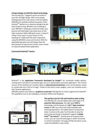 Unique design to hold the latest technology
The nice big 10,1’’ diagonal screen sits within a
very slim and light design. With more people
looking toward this new trend in Internet tablets,
ARCHOS has carefully matched the power of the
AndroidTM platform to a seductive design that will
have heads turning. Whether you’re looking at
your ARCHOS in landscape or portrait mode, your
pictures will look bright and crystal clear on the
high-resolution 1024 x 600 pixel screen. It doesn’t
matter if you have it in your hands or if it’s
standing on a table with the built-in leg stand,
using the ARCHOS is easy and intuitive. With the
adjustable leg stand, you will always have the
best position to tap out your emails, view a movie
or enjoy the photo frame application.

Connected Android™ device




Android™ is the application framework developed by Google™ for connected mobile devices,
coming with a full pack of connected apps such as a web browser and email application. The 5 home
screens of the Android user interface allow an advanced personalization: icons can be placed, moved
or erased with just a flick of a finger. Thanks to the home screen widgets, users can instantly access
their favorite applications.
ARCHOS products also feature a graphical accelerator (3D OpenGL ES 2.0) to augment the Android™
3D capabilities such as live wallpapers, transition effects and 3D games.

                                             The perfect size for full and intuitive web surfing
                                             The ARCHOS 101 internet tablet takes advantage of its
                                             powerful 1Ghz processor, the high speed WiFi-n
                                             technology, and the beauty of a 10,1’’ high-resolution
                                             screen to offer you a fast and really enjoyable web
                                             browsing experience. This tablet doesn’t compromise
                                             when it comes to the web. You’ll be able to view the
                                             entire Internet thanks to Android’s support of Adobe
                                             FlashTM 10 content**. And because of its grand-sized
                                             screen, you can view full web pages in either horizontal
                                             or vertical orientation: the page will flip into place as you
                                             rotate the ARCHOS in your hands.
 