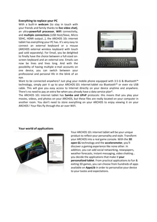 Everything to replace your PC
With a built-in webcam (to stay in touch with
your friends and family thanks to live video chat),
an ultra-powerfull processor, WiFi connectivity,
and multiple connections (USB Host/Slave, Micro
SDHC, HDMI output…), the ARCHOS 101 internet
tablet has everything your PC has. It’s very easy to
connect an external keyboard or a mouse
(ARCHOS external wireless keyboard with touch
pad sold separately). For Email, you be delighted
to finally have the choice between a full-sized on-
screen keyboard and an external one. Emails can
now be lines and lines long. And with the
possibility of having multiple e-mail accounts on
one device, you can switch between your
professional and personal life in the blink of an
eye.
Want to be connected anywhere? Just plug your mobile phone equipped with 3.5 G & Bluetooth™
technology, simply pair it up to your ARCHOS 101 internet tablet via Bluetooth™ or even via USB
cable. This will give you easy access to Internet directly on your device anytime and anywhere.
There’s no need to pay an extra fee when you already have a data service plan*.
The ARCHOS 101 internet tablet has Samba and UPnP protocols: this means that you play your
movies, videos, and photos on your ARCHOS, but these files are really located on your computer in
another room. You don’t need to store everything on your ARCHOS to enjoy viewing it on your
ARCHOS ! Your files fly through the air over WiFi.




Your world of applications
                                          Your ARCHOS 101 internet tablet will be your unique
                                          product to reflect your personality and style. Transform
                                          your ARCHOS into a real game console. With the 3D
                                          open GL technology and the accelerometer, you’ll
                                          discover a gaming experience like none other. In
                                          addition, you can add social networking, newspapers,
                                          weather forecasts, instant messaging, video chatting…
                                          you decide the applications that make it your
                                          personalized tablet. From practical applications to fun &
                                          exiting 3D games, you can choose from hundreds of apps
                                          available on AppsLib in order to personalize your device
                                          to your tastes and expectations.
 