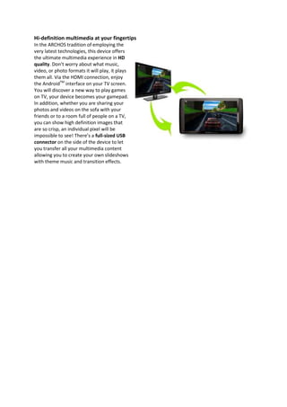 Hi-definition multimedia at your fingertips
In the ARCHOS tradition of employing the
very latest technologies, this device offers
the ultimate multimedia experience in HD
quality. Don’t worry about what music,
video, or photo formats it will play, it plays
them all. Via the HDMI connection, enjoy
the AndroidTM interface on your TV screen.
You will discover a new way to play games
on TV, your device becomes your gamepad.
In addition, whether you are sharing your
photos and videos on the sofa with your
friends or to a room full of people on a TV,
you can show high definition images that
are so crisp, an individual pixel will be
impossible to see! There’s a full-sized USB
connector on the side of the device to let
you transfer all your multimedia content
allowing you to create your own slideshows
with theme music and transition effects.
 