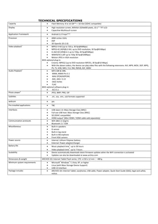 TECHNICAL SPECIFICATIONS
Capacity                             •    Flash Memory: 8 to 16 GB** + SD Slot (SDHC compatible)
Display                              •    High resolution screen, WXVGA 1024x600 pixels, 10.1’’'' TFT LCD
                                     •    Capacitive Multitouch screen
Application Framework                •    Android 2.2 Froyo***
Processor                           •    ARM cortex 1GHz
                                    •    DSP
                                    •    3D OpenGL (ES 2.0)
Video playback1                     •    MPEG-4 HD (up to 720 p, 30 fps@6Mbps)
                                    •    MPEG-42 (ASP@L5 AVI, up to DVD resolution, 30 fps@8 Mbps)
                                    •    H.264 HD (HP@L3.1 up to 720p, 30 fps@5Mbps)
                                    •    WMV9/VC1 (AP up to 720p 30 fps@10Mbps)
                                    •    Motion JPEG in VGA resolution
                               With optional plug-in:
                                    •    Cinema: MPEG2 (up to DVD resolution MP/D1, 30 fps@10 Mbps)
                                    •    With the above codecs, the device can play video files with the following extensions: AVI, MP4, MOV, 3GP, MPG,
                                         PS, TS, VOB, MKV, FLV, RM, RMVB, ASF, WMV
Audio Playback1                     •    MP3 CBR & VBR,
                                    •     WMA, WMA-Pro 5.1
                                    •     WAV (PCM/ADPCM)
                                    •     AAC, AAC+ 5.13
                                    •     OGG Vorbis
                                    •     FLAC
                               With optional software plug-in:
                                    •     AC3 5.1
Photo viewer4                       •    JPEG, BMP, PNG, GIF
Subtitles                            •    .srt, .ssa, .smi, .sub formats supported

webcam                               •    yes
Pre-installed applications           •    TBC

Interfaces                           •    USB slave 2.0: Mass Storage Class (MSC)
                                     •    Full size USB host: Mass Storage Class (MSC)
                                     •    SD (SDHC compatible)
                                     •    HDMI output5 (Mini HDMI / HDMI cable sold separately)
Communication protocols              •    WiFi (802.11 b/g/n)
                                     •    Bluetooth 2.1+ EDR
Miscellaneous                        •    Built-in speakers
                                     •    G-sensor
                                     •    Built-in leg stand
                                     •    Built-in Microphone
                                     •    Front VGA camera
Power source                         •    Internal: Lithium Polymer battery
                                     •    External: Power adapter/charger
                                                               6
Battery life                         •    Music playback time : up to 36 hours
                                                               6
                                     •    Video playback time : up to 7 hours
Scalability                          •    Device automatically downloads latest firmware updates when the WiFi connection is activated
                                     •    Updates can also be downloaded at www.archos.com
Dimensions & weight             ARCHOS 101 Internet Tablet Flash series: 270 x 150 x 12 mm – 480 g
Minimum system requirements          •    Microsoft® Windows® 7, Vista, XP, or higher
                                     •    Linux (with Mass Storage Device Support)
                                     •    USB 2.0 interface
Package includes                     •    ARCHOS 101 Internet Tablet, earphones, USB cable, Power adapter, Quick Start Guide (QSG), legal and safety
                                          notice.
 
