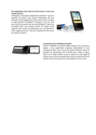 Des applications pour faire de votre lecteur ce que vous
voulez qu'il soit
Via AppsLib, la boutique d’applications Android ™ pour les
appareils de pointe, vous pouvez télécharger des jeux
amusants et des applications utiles comme de la musique
en ligne (Deezer™, Mewbox™ & Napster ™) ou du chat
pour rester en contact avec vos amis (Ebuddy™). Avec une
connexion WiFi, vous pouvez choisir de remplir votre
appareil avec toutes les applications qui conviennent à
votre usage personnel. C'est tout simplement notre vision
du produit connecté.




                                           La puissance d'un ordinateur de poche
                                           Comme l'ARCHOS 28 internet tablet dispose d'un processeur
                                           rapide, a des applications pratiques préinstallées et une
                                           connectivité WiFi, vous n'avez plus besoin d'allumer votre PC
                                           portable ou d'emprunter de la famille pour rester en ligne.
                                           Surfer sur le Web, vérifier ce qui se passe sur votre page de
                                           réseau social, écrire et recevoir des e-mails n’a jamais été aussi
                                           simple. Et tout cela à partir d'un petit appareil tenu en main.
 