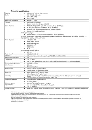 Technical specifications
Capacity                                  •   4 GB or 8 GB* internal flash memory
Display                                   •   2.8'' TFT LCD, 262K colors
                                          •   QVGA (320 x 240)
                                          •   Touch screen
                                          •
                                                                   6
Application Framework                         Android 2.2 Froyo
Processor                                 •   800 MHz Arm Cortex A8
                                          •   Graphic accelerator: 3D OpenGL ES 2.0
                     1
                                          •
                                                         2
Video playback                                 MPEG-4 (ASP@L5 AVI, up to DVD resolution, 30 fps @ 4 Mbps)
                                          •    H.264 (up to DVD resolution MP/D1, 30 fps @ 2 Mbps)
                                          •    WMV/VC1 (up to DVD resolution MP/D1, 30 fps @ 3 Mbps)
                                          •    Motion JPEG in VGA resolution
                                     With optional plug-in:
                                          •    Cinema: MPEG2 (up to DVD resolution MP/D1, 30 fps @ 5 Mbps)
                                     With the above codecs, the device can play video files with the following extensions: AVI, MP4, MOV, 3GP, MPG, PS,
                                     TS, VOB, MKV, FLV, RM, RMVB, ASF, WMV
                     1
Audio Playback                            •   MP3 CBR & VBR
                                          •    WMA, WMA-Pro 5.1
                                          •    WAV (PCM/ADPCM)
                                          •                     3
                                               AAC, AAC+ 5.1
                                          •    OGG Vorbis
                                          •    FLAC
                                     With optional software plug-in:
                                          •    AC3 5.1
                 4
Photo viewer                              •   JPEG, BMP, PNG, GIF
Subtitles                                 •   .srt, .ssa, .smi, .sub formats supported, MKV/VOB embedded subtitles
Pre-installed applications                •   TBD
Connections                               •   USB 2.0 Device
                                          •   USB 2.0 Host: Mass Storage Class (MSC) and Picture Transfer Protocol (PTP) with optional cable
Communication protocols                   •   WiFi (802.11 b/g/n)
Miscellaneous                             •   G-Sensor
                                          •   Built-in microphone
Power source                              •   Internal: Lithium Polymer battery
                                          •   Device charges via computer USB port
                                          •
                                                                      5
Battery life                                  Music playback time : up to 16 hours
                                          •
                                                                      5
                                              Video playback time : up to 4 hours
Scalability                               •   Device automatically downloads latest firmware updates when the WiFi connection is activated
                                          •   Updates can also be downloaded at www.archos.com
Dimensions & weight                       •   100 x 54 x 9 mm - 3.9 x 2.1 x 0.35”
                                          •   68 grams - 2.4 oz
                                          •
                                                           ®          ®
Minimum system                                Microsoft Windows XP, Vista, 7 or higher
requirements                              •   Mac & Linux (with Mass Storage Device Support)
                                          •   USB 2.0 interface
Package includes                          •   ARCHOS 28 Internet Tablet, earphones, Standard USB cable, Quick Start Guide (QSG), legal and safety notice.

              *1GB= 1 billion bytes; actual formatted capacity is less.
              1/ Certain bitrates, resolutions, and/or file variations may not be compatible.
              2/ MPEG-4 ASP@L5 AVI (MPEG-4: ISO standard by Moving Picture Experts Group; AVI: audio/video file container by Microsoft) without GMC and Quarter Pixel.
              3/ Does not read AAC protected files.
              4/ Certain resolutions and file sizes may not be compatible.
              5/ Rechargeable batteries have a limited number of charge cycles and may eventually need to be replaced. Battery life and number of charge cycles vary by use
              and settings. Test run with low backlight.
              6/ Available in October 2010
 