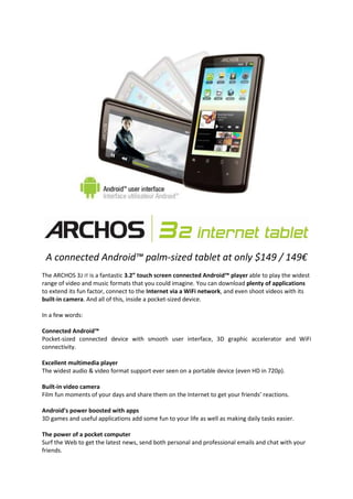 A connected Android™ palm-sized tablet at only $149 / 149€
The ARCHOS 32 IT is a fantastic 3.2” touch screen connected Android™ player able to play the widest
range of video and music formats that you could imagine. You can download plenty of applications
to extend its fun factor, connect to the Internet via a WiFi network, and even shoot videos with its
built-in camera. And all of this, inside a pocket-sized device.

In a few words:

Connected Android™
Pocket-sized connected device with smooth user interface, 3D graphic accelerator and WiFi
connectivity.

Excellent multimedia player
The widest audio & video format support ever seen on a portable device (even HD in 720p).

Built-in video camera
Film fun moments of your days and share them on the Internet to get your friends’ reactions.

Android’s power boosted with apps
3D games and useful applications add some fun to your life as well as making daily tasks easier.

The power of a pocket computer
Surf the Web to get the latest news, send both personal and professional emails and chat with your
friends.
 