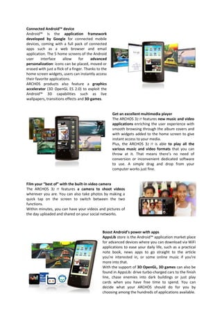 Connected Android™ device
Android™ is the application framework
developed by Google for connected mobile
devices, coming with a full pack of connected
apps such as a web browser and email
application. The 5 home screens of the Android
user     interface     allow      for    advanced
personalization: icons can be placed, moved or
erased with just a flick of a finger. Thanks to the
home screen widgets, users can instantly access
their favorite applications.
ARCHOS products also feature a graphics
accelerator (3D OpenGL ES 2.0) to exploit the
Android™ 3D capabilities such as live
wallpapers, transitions effects and 3D games.


                                                      Get an excellent multimedia player
                                                      The ARCHOS 32 IT features new music and video
                                                      applications enriching the user experience with
                                                      smooth browsing through the album covers and
                                                      with widgets added to the home screen to give
                                                      instant access to your media.
                                                      Plus, the ARCHOS 32 IT is able to play all the
                                                      various music and video formats that you can
                                                      throw at it. That means there’s no need of
                                                      conversion or inconvenient dedicated software
                                                      to use. A simple drag and drop from your
                                                      computer works just fine.


Film your “best of” with the built-in video camera
The ARCHOS 32 IT features a camera to shoot videos
wherever you are. You can also take photos by making a
quick tap on the screen to switch between the two
functions.
Within minutes, you can have your videos and pictures of
the day uploaded and shared on your social networks.



                                                Boost Android’s power with apps
                                                AppsLib store is the Android™ application market place
                                                for advanced devices where you can download via WiFi
                                                applications to ease your daily life, such as a practical
                                                note book, news apps to go straight to the article
                                                you’re interested in, or some online music if you’re
                                                more into that.
                                                With the support of 3D OpenGL, 3D games can also be
                                                found in AppsLib: drive turbo-charged cars to the finish
                                                line, chase enemies into dark buildings or just play
                                                cards when you have free time to spend. You can
                                                decide what your ARCHOS should do for you by
                                                choosing among the hundreds of applications available.
 