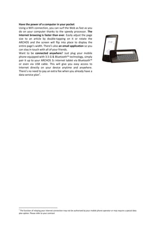 Have the power of a computer in your pocket
Using a WiFi connection, you can surf the Web as fast as you
do on your computer thanks to the speedy processor. The
Internet browsing is faster than ever. Easily adjust the page
size to an article by double-tapping on it or rotate the
ARCHOS and the screen will flip into place to display the
entire page’s width. There’s also an email application so you
can stay in touch with all of your friends.
Want to be connected anywhere? Just plug your mobile
phone equipped with 3.5 G & Bluetooth™ technology, simply
pair it up to your ARCHOS 32 internet tablet via Bluetooth™
or even via USB cable. This will give you easy access to
Internet directly on your device anytime and anywhere.
There’s no need to pay an extra fee when you already have a
data service plan1.




1
 The function of relaying your internet connection may not be authorized by your mobile phone operator or may require a special data
plan option. Please refer to your contract
 