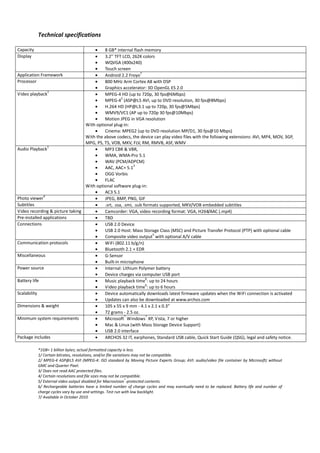 Technical specifications

Capacity                             •    8 GB* internal flash memory
Display                              •    3.2'' TFT LCD, 262K colors
                                     •    WQVGA (400x240)
                                     •    Touch screen
                                     •
                                                               7
Application Framework                     Android 2.2 Froyo
Processor                            •    800 MHz Arm Cortex A8 with DSP
                                     •    Graphics accelerator: 3D OpenGL ES 2.0
                1
Video playback                       •    MPEG-4 HD (up to 720p, 30 fps@6Mbps)
                                     •
                                                    2
                                          MPEG-4 (ASP@L5 AVI, up to DVD resolution, 30 fps@8Mbps)
                                     •    H.264 HD (HP@L3.1 up to 720p, 30 fps@5Mbps)
                                     •    WMV9/VC1 (AP up to 720p 30 fps@10Mbps)
                                     •    Motion JPEG in VGA resolution
                                 With optional plug-in:
                                     •    Cinema: MPEG2 (up to DVD resolution MP/D1, 30 fps@10 Mbps)
                                 With the above codecs, the device can play video files with the following extensions: AVI, MP4, MOV, 3GP,
                                 MPG, PS, TS, VOB, MKV, FLV, RM, RMVB, ASF, WMV
                1
Audio Playback                       •    MP3 CBR & VBR,
                                     •    WMA, WMA-Pro 5.1
                                     •    WAV (PCM/ADPCM)
                                     •
                                                           3
                                          AAC, AAC+ 5.1
                                     •    OGG Vorbis
                                     •    FLAC
                                 With optional software plug-in:
                                     •    AC3 5.1
              4
Photo viewer                         •    JPEG, BMP, PNG, GIF
Subtitles                            •    .srt, .ssa, .smi, .sub formats supported, MKV/VOB embedded subtitles
Video recording & picture taking     •    Camcorder: VGA, video recording format: VGA, H264/AAC (.mp4)
Pre-installed applications           •    TBD
Connections                          •    USB 2.0 Device
                                     •    USB 2.0 Host: Mass Storage Class (MSC) and Picture Transfer Protocol (PTP) with optional cable
                                     •
                                                                     5
                                          Composite video output with optional A/V cable
Communication protocols              •    WiFi (802.11 b/g/n)
                                     •    Bluetooth 2.1 + EDR
Miscellaneous                        •    G-Sensor
                                     •    Built-in microphone
Power source                         •    Internal: Lithium Polymer battery
                                     •    Device charges via computer USB port
                                     •
                                                                  6
Battery life                              Music playback time : up to 24 hours
                                     •
                                                                  6
                                          Video playback time : up to 6 hours
Scalability                          •    Device automatically downloads latest firmware updates when the WiFi connection is activated
                                     •    Updates can also be downloaded at www.archos.com
Dimensions & weight                  •    105 x 55 x 9 mm - 4.1 x 2.1 x 0.3”
                                     •    72 grams - 2.5 oz.
                                     •
                                                       ®          ®
Minimum system requirements               Microsoft Windows XP, Vista, 7 or higher
                                     •    Mac & Linux (with Mass Storage Device Support)
                                     •    USB 2.0 interface
Package includes                     •    ARCHOS 32 IT, earphones, Standard USB cable, Quick Start Guide (QSG), legal and safety notice.

           *1GB= 1 billion bytes; actual formatted capacity is less.
           1/ Certain bitrates, resolutions, and/or file variations may not be compatible.
           2/ MPEG-4 ASP@L5 AVI (MPEG-4: ISO standard by Moving Picture Experts Group; AVI: audio/video file container by Microsoft) without
           GMC and Quarter Pixel.
           3/ Does not read AAC protected files.
           4/ Certain resolutions and file sizes may not be compatible.
           5/ External video output disabled for Macrovision®-protected contents.
           6/ Rechargeable batteries have a limited number of charge cycles and may eventually need to be replaced. Battery life and number of
           charge cycles vary by use and settings. Test run with low backlight.
           7/ Available in October 2010
 