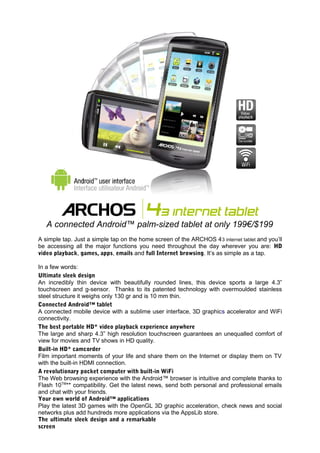 A connected Android™ palm-sized tablet at only 199€/$199
A simple tap. Just a simple tap on the home screen of the ARCHOS 4 3 internet tablet and you’ll
be accessing all the major functions you need throughout the day wherever you are: HD
video playback, games, apps, emails and full Internet browsing. It’s as simple as a tap.

In a few words:
Ultimate sleek design
An incredibly thin device with beautifully rounded lines, this device sports a large 4.3”
touchscreen and g-sensor. Thanks to its patented technology with overmoulded stainless
steel structure it weighs only 130 gr and is 10 mm thin.
Connected Android™ tablet
A connected mobile device with a sublime user interface, 3D graphics accelerator and WiFi
connectivity.
The best portable HD* video playback experience anywhere
The large and sharp 4.3” high resolution touchscreen guarantees an unequalled comfort of
view for movies and TV shows in HD quality.
Built-in HD* camcorder
Film important moments of your life and share them on the Internet or display them on TV
with the built-in HDMI connection.
A revolutionary pocket computer with built-in WiFi
The Web browsing experience with the Android™ browser is intuitive and complete thanks to
Flash 10TM** compatibility. Get the latest news, send both personal and professional emails
and chat with your friends.
Your own world of Android™ applications
Play the latest 3D games with the OpenGL 3D graphic acceleration, check news and social
networks plus add hundreds more applications via the AppsLib store.
The ultimate sleek design and a remarkable
screen
 
