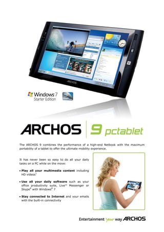 ARCHOS now introduces a revolutionary PC Tablet, the ARCHOS 9.



The ARCHOS 9 combines the performance of a high-end Netbook with the maximum
portability of a tablet to offer the ultimate mobility experience.



It has never been so easy to do all your daily
tasks on a PC while on the move:

• Play all your multimedia content including
  HD videos1

• Use all your daily software such as your
  office productivity suite, LiveTM Messenger or
        ®              ®
  Skype with Windows 7

• Stay connected to Internet and your emails
  with the built-in connectivity
 