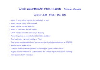 Archos 28/32/43/70/101 Internet Tablets Firmware changes
Version 1.0.84 - October 21st, 2010
 Video: fix some videos hanging during playback or seek
 Video: improve fluidity of HD playback
 Video: improve subtitles detection
 Photo: fix some JPEG decoder crashes
 UPnP: increase timeout to allow server discovery
 Power: long press on power button (5s) initiates shutdown
 Touchpad mode: improved usability on TVout
 Touchscreen: avoid possible loss of touchscreen after boot/calibration/suspend on A70/A101
 Airplane mode: disable Wi-Fi
 USB host: speedup device availability by avoiding file system check at mount
 Plugins: propose installation at USB disconnect and correctly report plugin status in settings
 Internalization: Polish translations
 