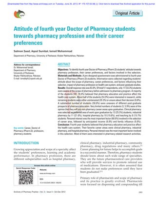[Downloaded free from http://www.archivepp.com on Tuesday, June 25, 2013, IP: 175.107.63.58]  ||  Click here to download free Android application for this journal

Original Article

Attitude of fourth year Doctor of Pharmacy students
towards pharmacy profession and their career
preferences
Salman Saad, Aqeel Sumbal, Ismail Mohammad
Department of Pharmacy, University of Peshawar, Khyber Pakhtunkhwa, Pakistan

Address for correspondence:
Dr. Mohammad Ismail,
Department of Pharmacy,
University of Peshawar,
Khyber Pakhtunkhwa, Pakistan.
E‑mail: ismailrph@upesh.edu.pk

Key words: Career, Doctor of
Pharmacy (Pharm.D), profession,
pharmacy students

ABSTRACT
Objectives: To identify fourth year Doctor of Pharmacy (Pharm.D) students’ attitude towards
pharmacy profession, their career preferences, and factors involved in this selection.
Materials and Methods: A pre‑designed questionnaire was administered to fourth year
Doctor of Pharmacy (Pharm.D) students. Information were collected regarding students’
attitude about the scope of pharmacy, career preferences, and factors influencing their
selection, impact of pharmacy profession on health care system, and post‑graduate studies.
Results: Overall response rate was 83.6%. Of total 51 respondents, only 17 (33.3%) students
were aware of the scope of pharmacy before admission to pharmacy program. A majority
of the students (40, 78.4%) believed that pharmacy education and practice affect the
health care system. About half of the students (54.9%) were interested in research, while
remaining students were either uninterested (35.3%) or unsure about their decision (9.8%).
A substantial number of students (58.8%) were unaware of different post‑graduate
prospects of pharmacy education. Very limited numbers of students (3, 5.9%) were of the
opinion that they will join non‑pharmacy career areas upon graduation. Clinical pharmacy
was selected as preferred area of work upon graduation by 13 (25.5%) students, industrial
pharmacy by 11 (21.6%), hospital pharmacy by 10 (19.6%), and teaching by 8 (15.7%)
students. Personal interest was the most important factor (68.6%) involved in the selection
of career area, followed by anticipated income (9.8%) and family influence (9.8%).
Conclusion: Fourth year students believed that pharmacy education and practice affect
the health care system. Their favorite career areas were clinical pharmacy, industrial
pharmacy, and hospital pharmacy. Personal interest was the most important factor involved
in this selection. Most of them were interested in pharmacy‑related research activities.

INTRODUCTION
Growing appreciation and scope of a specialty affect
the students’ preferences, learning and academic
performance. In pharmacy profession, there are
different subspecialties such as hospital pharmacy,
Access this article online
Quick Response Code:
Website:
www.archivepp.com
DOI:
10.4103/2045-080X.106255

Archives of Pharmacy Practice  Vol. 3  Issue 4  Oct-Dec 2012

clinical pharmacy, industrial pharmacy, community
pharmacy, drug regulations and many others.[1]
Career planning for future helps to accomplish goals
in a successful manner. Therefore, pharmacy students
should know about such wide range of specialties.
They are the future pharmaceutical care providers
who will provide services to promote rational use
of medications. However, it is often assumed that
students do not make preferences until they have
been graduated.[2,3]
Primary role of pharmacists and scope of pharmacy
and its practice is greatly evolved. Pharmacists
were focused on dispensing and compounding till
293

 