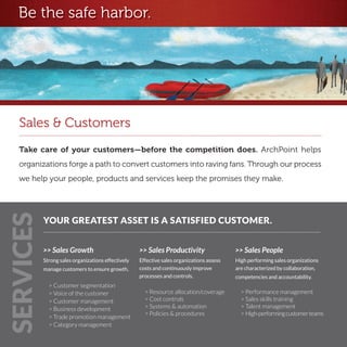 Be the safe harbor.




   Sales & Customers
   Take care of your customers—before the competition does. ArchPoint helps
   organizations forge a path to convert customers into raving fans. Through our process
   we help your people, products and services keep the promises they make.
SERVICES




           YOUR GREATEST ASSET IS A SATISFIED CUSTOMER.


           >> Sales Growth                          >> Sales Productivity                  >> Sales People
           Strong sales organizations effectively   Effective sales organizations assess   High performing sales organizations
           manage customers to ensure growth.       costs and continuously improve         are characterized by collaboration,
                                                    processes and controls.                competencies and accountability.
             > Customer segmentation
             > Voice of the customer                  > Resource allocation/coverage         > Performance management
             > Customer management                    > Cost controls                        > Sales skills training
             > Business development                   > Systems & automation                 > Talent management
                                                      > Policies & procedures                > High-performing customer teams
             > Trade promotion management
             > Category management
 