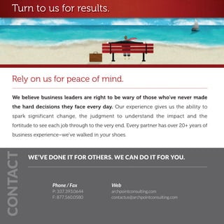 Turn to us for results.
              Or                                  ?

                                                      COVERED.
   Rely on us for peace of mind.

   We believe business leaders are right to be wary of those who’ve never made
   the hard decisions they face every day. Our experience gives us the ability to
   spark significant change, the judgment to understand the impact and the
   fortitude to see each job through to the very end. Every partner has over 20+ years of
   business experience–we’ve walked in your shoes. 
CONTACT




          WE’VE DONE IT FOR OTHERS. WE CAN DO IT FOR YOU.



                    Phone / Fax               Web
                    P: 337.393.0644           archpointconsulting.com
                    F: 877.560.0580           contactus@archpointconsulting.com
 