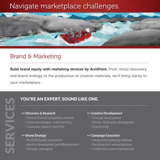 Navigate marketplace challenges.




    Brand & Marketing
    Build brand equity with marketing services by ArchPoint. From initial discovery
    and brand strategy to the production of creative materials, we’ll bring clarity to
    your marketplace. 



           YOU’RE AN EXPERT. SOUND LIKE ONE.
SERVICES




           >> Discovery & Research                        >> Creative Development
             > Market/channel competitive analysis          > Concept development
             > Consumer/shopper understanding               > Design, illustration, photography
             > Customer research and VOC                    > Copywriting


           >> Brand Strategy                              >> Campaign Execution
             > Portfolio/brand assessment                   > Integrated marketing roadmap
             > Identity development and differentiation     > Social media & web production
             > Strategic messaging                          > Collateral & material production
 