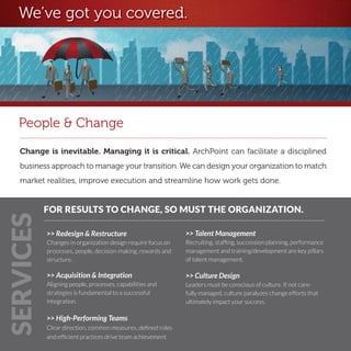 We’ve got you covered.




   People & Change
   Change is inevitable. Managing it is critical. ArchPoint can facilitate a disciplined
   business approach to manage your transition. We can design your organization to match
   market realities, improve execution and streamline how work gets done.


           FOR RESULTS TO CHANGE, SO MUST THE ORGANIZATION.
SERVICES




           >> Redesign & Restructure                         >> Talent Management
           Changes in organization design require focus on   Recruiting, staffing, succession planning, performance
           processes, people, decision-making, rewards and   management and training/development are key pillars
           structure.                                        of talent management.

           >> Acquisition & Integration                      >> Culture Design
           Aligning people, processes, capabilities and      Leaders must be conscious of culture. If not care-
           strategies is fundamental to a successful         fully managed, culture paralyzes change efforts that
           integration.                                      ultimately impact your success.

           >> High-Performing Teams
           Clear direction, common measures, defined roles
           and efficient practices drive team achievement.
 