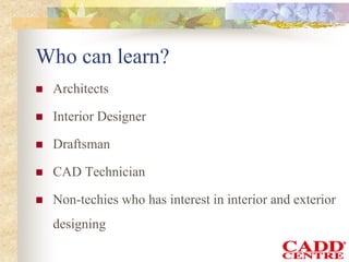Who can learn?
 Architects
 Interior Designer
 Draftsman
 CAD Technician
 Non-techies who has interest in interior and exterior
designing
 