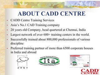 • CADD Centre Training Services
• Asia’s No.1 CAD Training company
• 28 years old Company, head quartered at Chennai, India
• Largest network of over 600+ training centers in the world.
• Successfully trained about 800,000 professionals of various
discipline
• Preferred training partner of more than 6500 corporate houses
in India and abroad
ABOUT CADD CENTRE
 