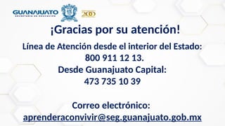 ¡Gracias por su atención!
Línea de Atención desde el interior del Estado:
800 911 12 13.
Desde Guanajuato Capital:
473 735 10 39
Correo electrónico:
aprenderaconvivir@seg.guanajuato.gob.mx
 