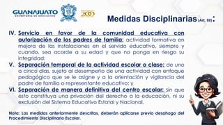 IV. Servicio en favor de la comunidad educativa con
autorización de los padres de familia: actividad formativa en
mejora de las instalaciones en el servido educativo, siempre y
cuando, sea acorde a su edad y que no ponga en riesgo su
integridad;
V. Separación temporal de la actividad escolar o clase: de uno
a cinco días, sujeto al desempeño de una actividad con enfoque
pedagógico que se le asigne y a la orientación y vigilancia del
padre de familia o representante educativo; y
VI. Separación de manera definitiva del centro escolar: sin que
esto constituya una privación del derecho a la educación, ni su
exclusión del Sistema Educativo Estatal y Nacional.
Nota: Las medidas anteriormente descritas, deberán aplicarse previo desahogo del
Procedimiento Disciplinario Escolar.
Medidas Disciplinarias(Art. 88):
 