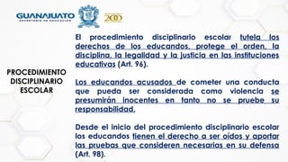 PROCEDIMIENTO
DISCIPLINARIO
ESCOLAR
El procedimiento disciplinario escolar tutela los
derechos de los educandos, protege el orden, la
disciplina, la legalidad y la justicia en las instituciones
educativas (Art. 96).
Los educandos acusados de cometer una conducta
que pueda ser considerada como violencia se
presumirán inocentes en tanto no se pruebe su
responsabilidad.
Desde el inicio del procedimiento disciplinario escolar
los educandos tienen el derecho a ser oídos y aportar
las pruebas que consideren necesarias en su defensa
(Art. 98).
 