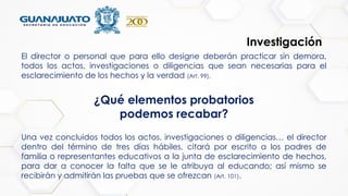 Investigación
El director o personal que para ello designe deberán practicar sin demora,
todos los actos, investigaciones o diligencias que sean necesarias para el
esclarecimiento de los hechos y la verdad (Art. 99).
Una vez concluidos todos los actos, investigaciones o diligencias… el director
dentro del término de tres días hábiles, citará por escrito a los padres de
familia o representantes educativos a la junta de esclarecimiento de hechos,
para dar a conocer la falta que se le atribuya al educando; así mismo se
recibirán y admitirán las pruebas que se ofrezcan (Art. 101).
¿Qué elementos probatorios
podemos recabar?
 