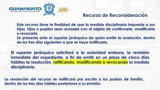 Recurso de Reconsideración
Este recurso tiene la finalidad de que la medida disciplinaria impuesta a sus
hijas, hijos o pupilos sean revisada con el objeto de confirmarla, modificarla
o revocarla.
Se presenta ante el superior jerárquico de quien emite la resolución, dentro
de los tres días siguientes a que se haya notificado.
El superior jerárquico solicitará a la autoridad emisora, la remisión
inmediata del expediente, a fin de emitir en un plazo de cinco días
hábiles la resolución, ratificando, modificando o revocando la medida
disciplinaria.
La resolución del recurso se notificará por escrito a los padres de familia,
dentro de los tres días hábiles posteriores a su emisión.
 