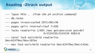 12
Reading -Ztrack output
--- lapse 445s … (from the p4 archive command)
--- db.revbx
--- pages in+out+cached 2071+962+96
--- pages split internal+leaf 7+260
--- locks read/write 1/605 rows get+pos+scan put+del
0+5524530+5524530 4083+0
--- total lock wait+held read/write
0ms+62479ms/0ms+187ms
--- max lock wait+held read/write 0ms+62479ms/0ms+141ms
 