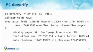 13
P4 dbverify
p4 dbverify –v or p4d –xv –vdb=3
Validating db.have
tree stats: leafs: 1219568 internal: 22065 free: 2734 levels: 4
items: 74449685 overflow chains: 0 overflow pages:
0
missing pages: 0 leaf page free space: 1%
leaf offset sum: 2316501851 wrinkle factor: 1899.44
main checksum: 1769119828 alt checksum 1244557999
 
